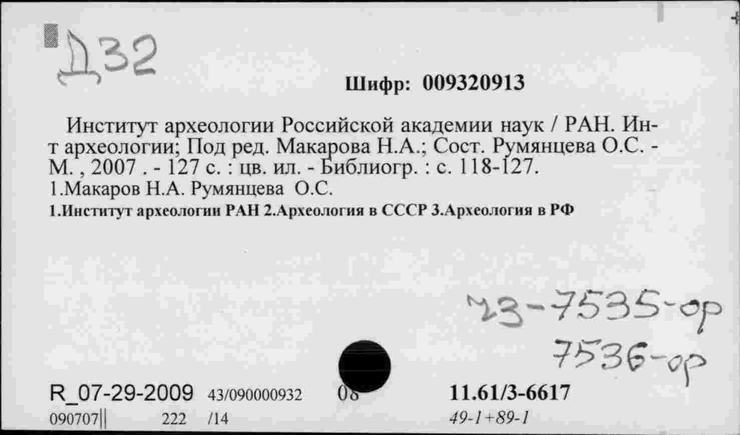 ﻿Шифр: 009320913
Институт археологии Российской академии наук / РАН. Ин-т археологии; Под ред. Макарова Н.А.; Сост. Румянцева О.С. -М. , 2007 . - 127 с. : цв. ил. - Библиогр. : с. 118-127.
1 .Макаров Н.А. Румянцева О.С.
1.Институт археологии РАН 2.Археология в СССР З.Археология в РФ
R_07-29-2009 43/090000932
090707Ц	222 /14
11.61/3-6617
49-1+89-1